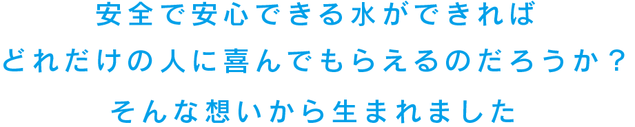 安全で安心できる水ができればどれだけの人に喜んでもらえるのだろうか？そんな想いから生まれました